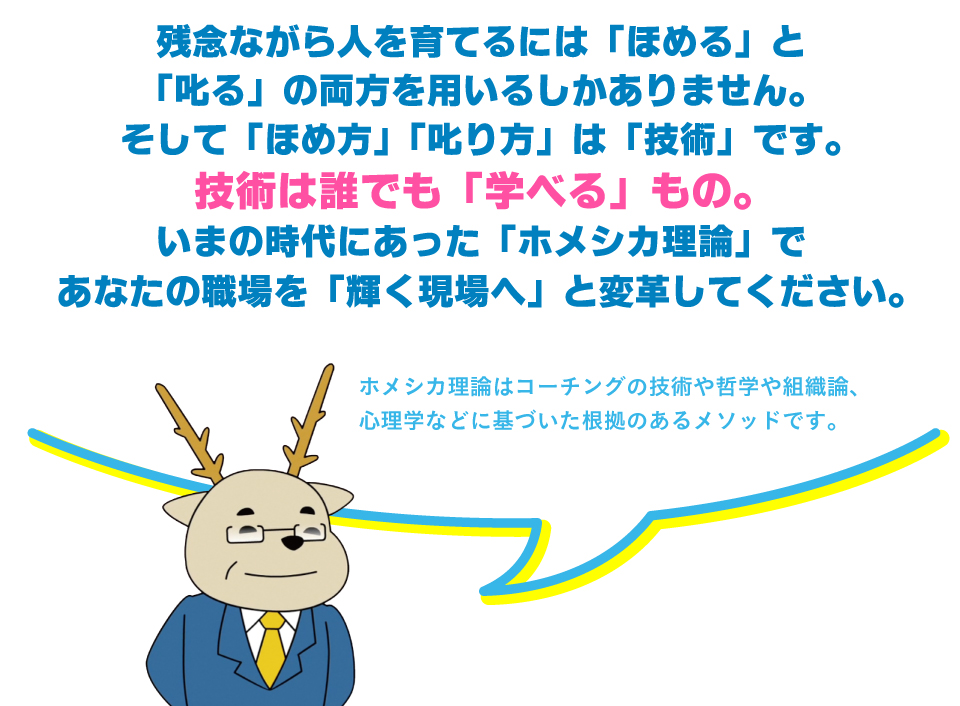 残念ながら人を育てるには「ほめる」と
「叱る」の両方を用いるしかありません。
そして「ほめ方」「叱り方」は「技術」です。
技術は誰でも「学べる」もの。 
いまの時代にあった「ホメシカ理論」で
あなたの職場を「輝く現場へ」と変革してください。ホメシカ理論はコーチングの技術や哲学や組織論、
心理学などに基づいた根拠のあるメソッドです。