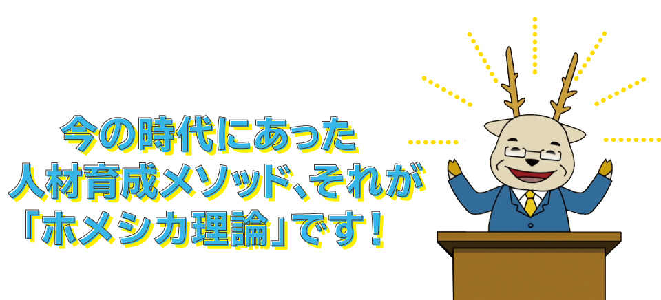 「ほめる」と「叱る」と上手に使った「ホメシカ理論」は現在の人材育成に欠かせないメソッドです。株式会社アニメートエンタープライズの「ホメシカ理論」セミナー、書籍、DVDをあなたの人財・人財育成にお役立てください。